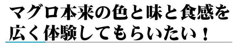 マグロ本来の色と味と食感を広く体験してもらいたい！